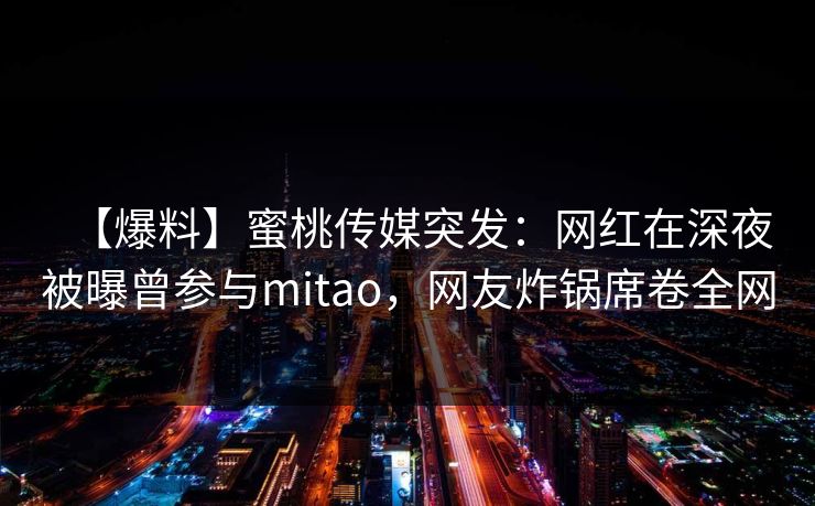 【爆料】蜜桃传媒突发：网红在深夜被曝曾参与mitao，网友炸锅席卷全网