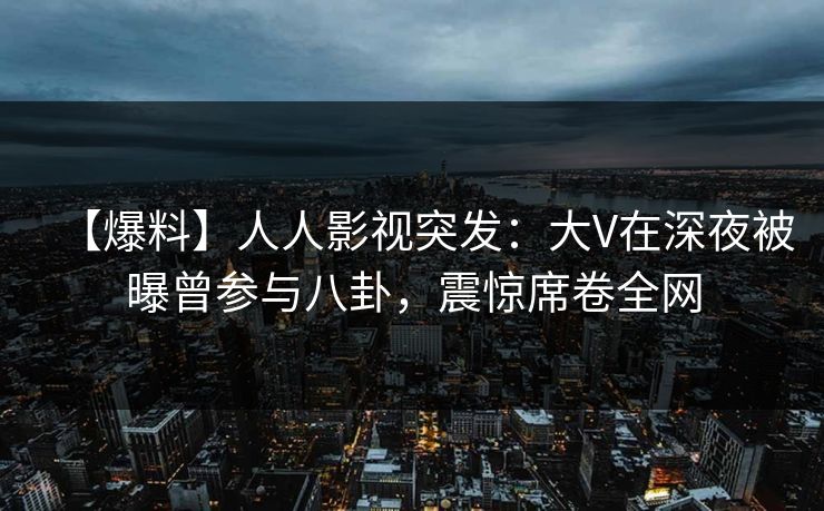 【爆料】人人影视突发：大V在深夜被曝曾参与八卦，震惊席卷全网