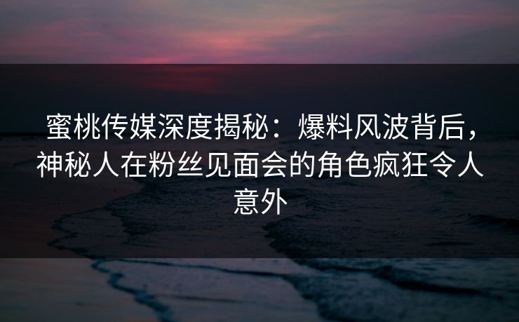 蜜桃传媒深度揭秘：爆料风波背后，神秘人在粉丝见面会的角色疯狂令人意外