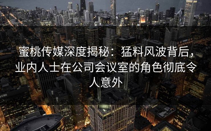 蜜桃传媒深度揭秘：猛料风波背后，业内人士在公司会议室的角色彻底令人意外