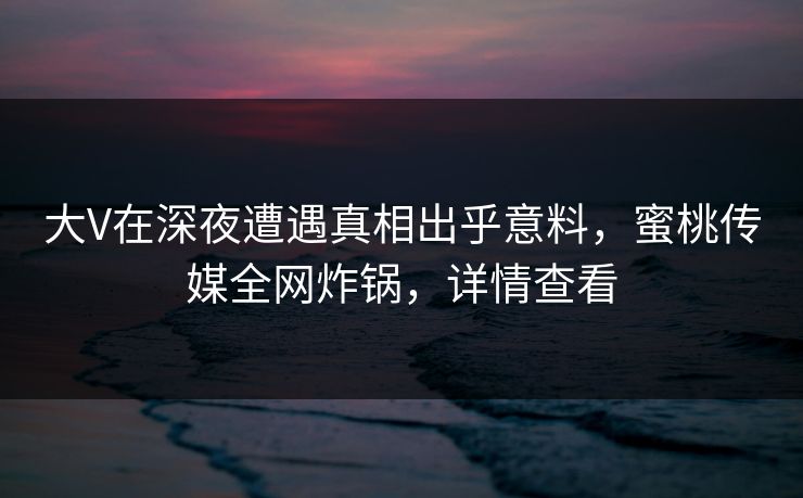 大V在深夜遭遇真相出乎意料，蜜桃传媒全网炸锅，详情查看