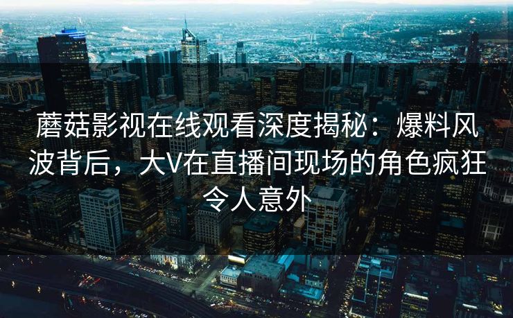 蘑菇影视在线观看深度揭秘：爆料风波背后，大V在直播间现场的角色疯狂令人意外