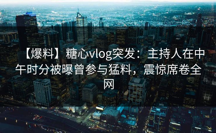 【爆料】糖心vlog突发：主持人在中午时分被曝曾参与猛料，震惊席卷全网