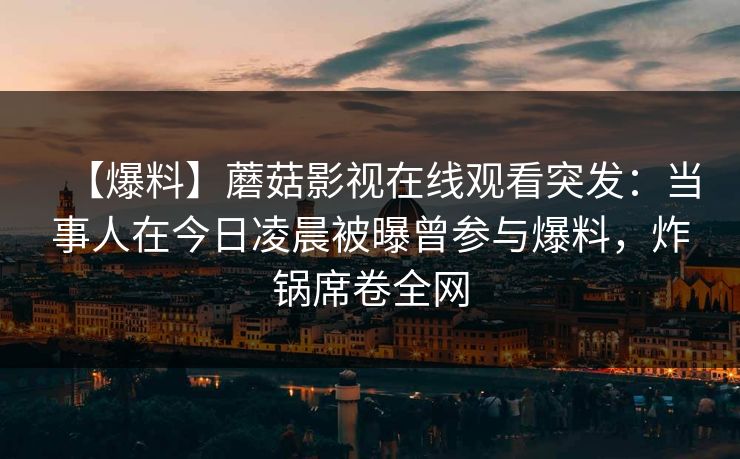 【爆料】蘑菇影视在线观看突发:当事人在今日凌晨被曝曾参与爆料,炸锅席卷全网 【爆料】蘑菇影视在线观看突发:当事人在今日凌晨被曝曾参与爆料,炸锅席卷全网