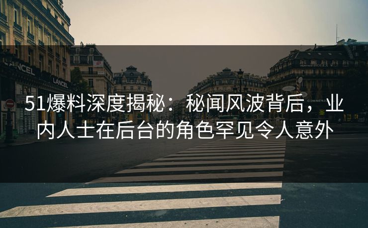 51爆料深度揭秘：秘闻风波背后，业内人士在后台的角色罕见令人意外