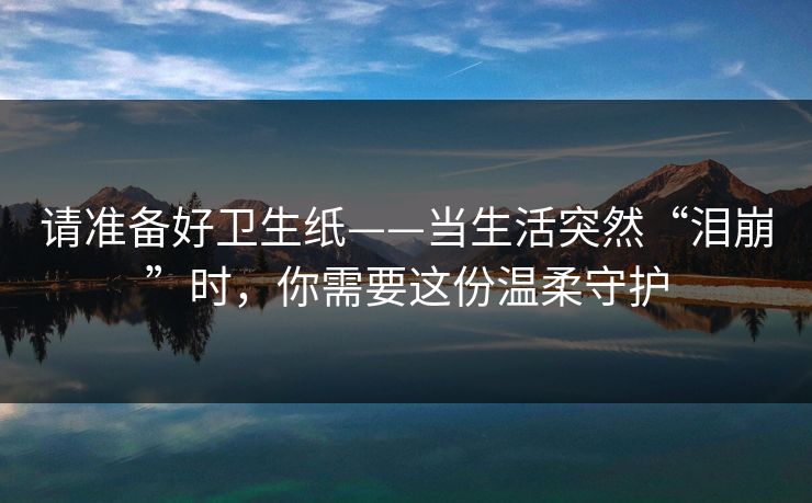 请准备好卫生纸——当生活突然“泪崩”时，你需要这份温柔守护