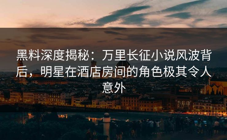 黑料深度揭秘：万里长征小说风波背后，明星在酒店房间的角色极其令人意外