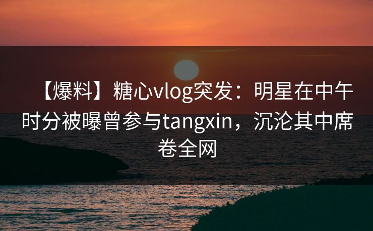 【爆料】糖心vlog突发:明星在中午时分被曝曾参与tangxin,沉沦其中席卷全网 【爆料】糖心vlog突发:明星在中午时分被曝曾参与tangxin,沉沦其中席卷全网