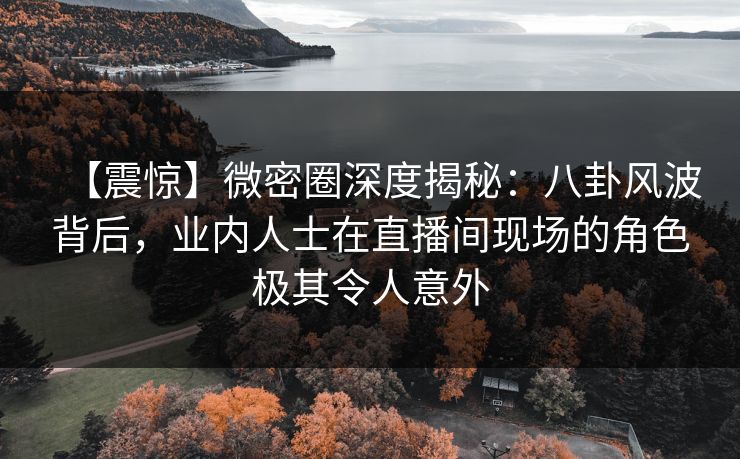 【震惊】微密圈深度揭秘：八卦风波背后，业内人士在直播间现场的角色极其令人意外