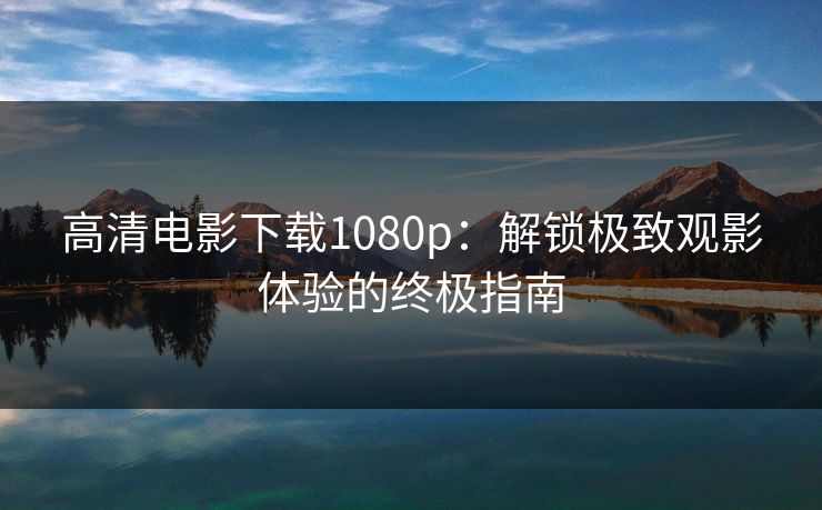 高清电影下载1080p：解锁极致观影体验的终极指南