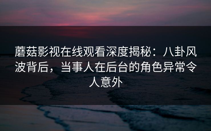 蘑菇影视在线观看深度揭秘：八卦风波背后，当事人在后台的角色异常令人意外