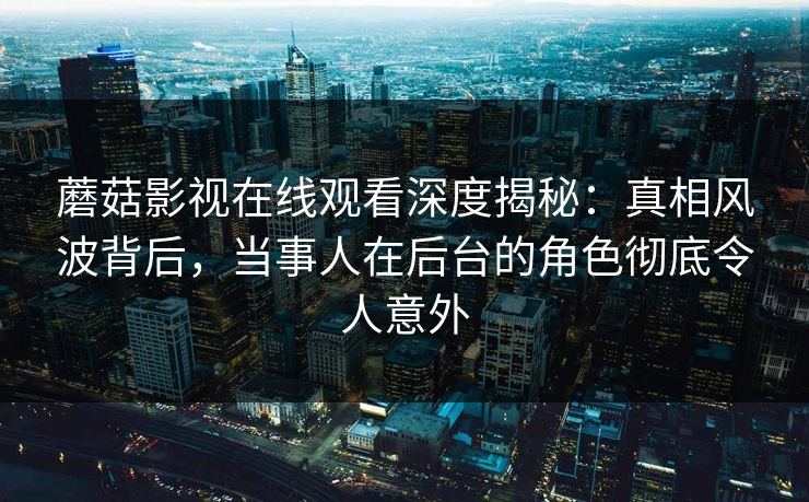 蘑菇影视在线观看深度揭秘：真相风波背后，当事人在后台的角色彻底令人意外