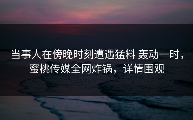 当事人在傍晚时刻遭遇猛料 轰动一时，蜜桃传媒全网炸锅，详情围观