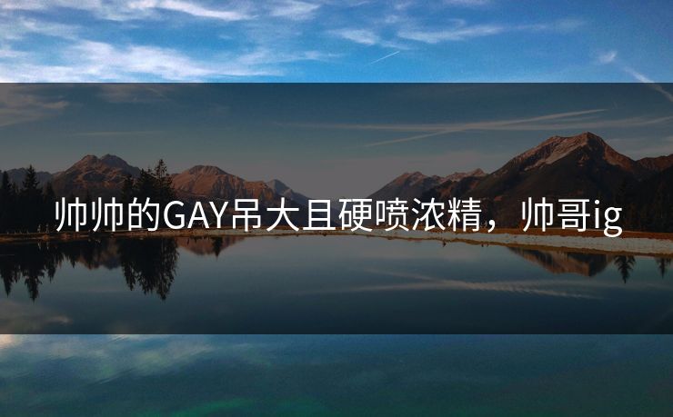 帅帅的GAY吊大且硬喷浓精，帅哥ig