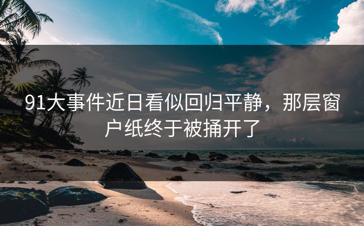 91大事件近日看似回归平静,那层窗户纸终于被捅开了 91大事件近日看似回归平静,那层窗户纸终于被捅开了